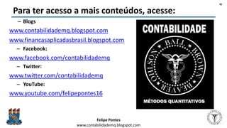 Felipe Pontes
www.contabilidademq.blogspot.com
Para ter acesso a mais conteúdos, acesse:
– Blogs
www.contabilidademq.blogspot.com
www.financasaplicadasbrasil.blogspot.com
– Facebook:
www.facebook.com/contabilidademq
– Twitter:
www.twitter.com/contabilidademq
– YouTube:
www.youtube.com/felipepontes16
41
 