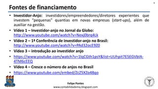 Felipe Pontes
www.contabilidademq.blogspot.com
Fontes de financiamento
• Investidor-Anjo: investidores/empreendedores/diretores experientes que
investem “pequenas” quantias em novas empresas (start-ups), além de
auxiliar na gestão.
• Vídeo 1 – Investidor-anjo no Jornal da Globo:
http://www.youtube.com/watch?v=Nexj0brq4Lk
• Vídeo 2 – 1ª Conferência de investidor-anjo no Brasil:
http://www.youtube.com/watch?v=PAd32ocE9Z0
• Vídeo 3 – introdução ao investidor anjo
• https://www.youtube.com/watch?v=1lqCGth1psY&list=UUhpit7E5EGVbIA-
4TM6cEEQ
• Vídeo 4 – Cresce o número de anjos no Brasil
• https://www.youtube.com/embed/ZcZ5XZo48qo
5
 