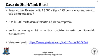 Felipe Pontes
www.contabilidademq.blogspot.com
Caso do SharkTank Brasil
• Supondo que Ricardo pediu R$ 500 mil por 15% de sua empresa, quanto
vale a empresa toda?
• E se R$ 500 mil fossem referentes a 51% da empresa?
• Vocês acham que foi uma boa decisão tomada por Ricardo?
Argumentem!
• Vídeo completo: https://www.youtube.com/watch?v=pnhlVzEXEe4
8
 
