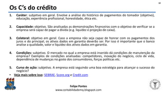 Felipe Pontes
www.contabilidademq.blogspot.com
Os C’s do crédito
1. Caráter: subjetivo em geral. Envolve a análise do histórico de pagamentos do tomador (objetivo),
educação, experiência profissional, honestidade, ética etc.
2. Capacidade: objetivo. São analisadas as demonstrações financeiras com o objetivo de verificar se a
empresa será capaz de pagar a dívida (e.g. liquidez e projeção de caixa).
3. Colateral: objetivo em geral. Caso a empresa não seja capaz de honrar com os pagamentos dos
juros e do principal, os ativos dados em garantia deverão ser. Por isso é importante que o banco
analise a qualidade, valor e liquidez dos ativos dados em garantia.
4. Condições: subjetivo. O mercado no qual a empresa está inserido dá condições de manutenção da
empresa? Exemplos de condições analisadas: competidores, inovação do negócio, ciclo de vida,
dependência de mudanças no gosto dos consumidores, forças políticas etc.
5. Curso de ação: subjetivo. A empresa está seguindo uma boa estratégia para alcançar o sucesso do
negócio?
• Veja mais sobre isso: SEBRAE, Score.org e Credit.com
10
 
