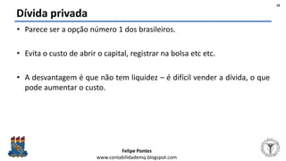 Felipe Pontes
www.contabilidademq.blogspot.com
Dívida privada
• Parece ser a opção número 1 dos brasileiros.
• Evita o custo de abrir o capital, registrar na bolsa etc etc.
• A desvantagem é que não tem liquidez – é difícil vender a dívida, o que
pode aumentar o custo.
16
 