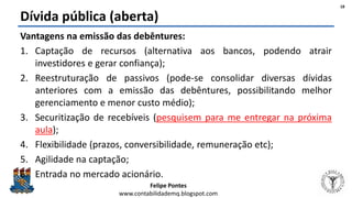 Felipe Pontes
www.contabilidademq.blogspot.com
Dívida pública (aberta)
Vantagens na emissão das debêntures:
1. Captação de recursos (alternativa aos bancos, podendo atrair
investidores e gerar confiança);
2. Reestruturação de passivos (pode-se consolidar diversas dívidas
anteriores com a emissão das debêntures, possibilitando melhor
gerenciamento e menor custo médio);
3. Securitização de recebíveis (pesquisem para me entregar na próxima
aula);
4. Flexibilidade (prazos, conversibilidade, remuneração etc);
5. Agilidade na captação;
6. Entrada no mercado acionário.
18
 