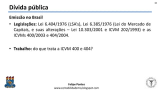 Felipe Pontes
www.contabilidademq.blogspot.com
Dívida pública
Emissão no Brasil
• Legislações: Lei 6.404/1976 (LSA’s), Lei 6.385/1976 (Lei do Mercado de
Capitais, e suas alterações – Lei 10.303/2001 e ICVM 202/1993) e as
ICVMs 400/2003 e 404/2004.
• Trabalho: do que trata a ICVM 400 e 404?
19
 