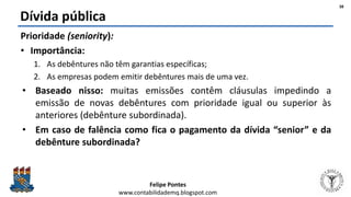 Felipe Pontes
www.contabilidademq.blogspot.com
Dívida pública
Prioridade (seniority):
• Importância:
1. As debêntures não têm garantias específicas;
2. As empresas podem emitir debêntures mais de uma vez.
• Baseado nisso: muitas emissões contêm cláusulas impedindo a
emissão de novas debêntures com prioridade igual ou superior às
anteriores (debênture subordinada).
• Em caso de falência como fica o pagamento da dívida “senior” e da
debênture subordinada?
38
 