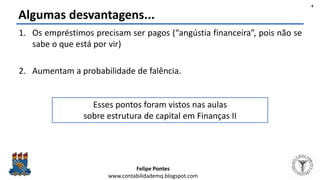 Felipe Pontes
www.contabilidademq.blogspot.com
Algumas desvantagens...
1. Os empréstimos precisam ser pagos (“angústia financeira”, pois não se
sabe o que está por vir)
2. Aumentam a probabilidade de falência.
4
Esses pontos foram vistos nas aulas
sobre estrutura de capital em Finanças II
 