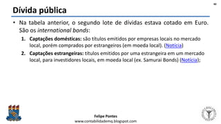 Felipe Pontes
www.contabilidademq.blogspot.com
Dívida pública
• Na tabela anterior, o segundo lote de dívidas estava cotado em Euro.
São os international bonds:
1. Captações domésticas: são títulos emitidos por empresas locais no mercado
local, porém comprados por estrangeiros (em moeda local). (Notícia)
2. Captações estrangeiras: títulos emitidos por uma estrangeira em um mercado
local, para investidores locais, em moeda local (ex. Samurai Bonds) (Notícia);
40
 