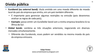 Felipe Pontes
www.contabilidademq.blogspot.com
Dívida pública
• Eurobond (ou external bond): título emitido em uma moeda diferente da moeda
local do país da empresa que emitiu, em um país também diferente.
• É importante para gerenciar algumas restrições na emissão (pois deveremos
analisar as regras de cada país);
• Exemplo: posso emitir um EuroDollar bond com a minha empresa brasileira lá na
África do Sul.
• Global bonds: combina as três situações anteriores, negociando em diversos
mercados simultaneamente.
• Diferente dos Eurobonds, esses podem ser vendidos na mesma moeda do país
da empresa emissora.
41
 