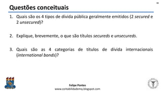 Felipe Pontes
www.contabilidademq.blogspot.com
Questões conceituais
1. Quais são os 4 tipos de dívida pública geralmente emitidos (2 secured e
2 unsecured)?
2. Explique, brevemente, o que são títulos secureds e unsecureds.
3. Quais são as 4 categorias de títulos de dívida internacionais
(international bonds)?
43
 