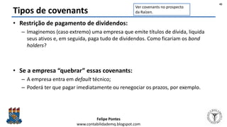 Felipe Pontes
www.contabilidademq.blogspot.com
Tipos de covenants
• Restrição de pagamento de dividendos:
– Imaginemos (caso extremo) uma empresa que emite títulos de dívida, liquida
seus ativos e, em seguida, paga tudo de dividendos. Como ficariam os bond
holders?
• Se a empresa “quebrar” essas covenants:
– A empresa entra em default técnico;
– Poderá ter que pagar imediatamente ou renegociar os prazos, por exemplo.
45
Ver covenants no prospecto
da Raízen.
 