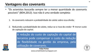 Felipe Pontes
www.contabilidademq.blogspot.com
Vantagens das covenants
• “Os acionistas buscarão sempre ter a menor quantidade de covenants
possíveis” (BDH,2012). Isso não é uma verdade completa:
1. As covenants reduzem a probabilidade de calote sobre essa dívida;
2. Reduzindo a probabilidade de calote, reduz-se o risco do credor  menor custo
de captação do capital.
47
A redução do custo de captação do capital de
terceiros pode compensar o custo da redução
de flexibilidade na gestão da empresa, pela
utilização de covenants.
 