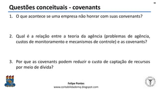 Felipe Pontes
www.contabilidademq.blogspot.com
Questões conceituais - covenants
1. O que acontece se uma empresa não honrar com suas convenants?
2. Qual é a relação entre a teoria da agência (problemas de agência,
custos de monitoramento e mecanismos de controle) e as covenants?
3. Por que as covenants podem reduzir o custo de captação de recursos
por meio de dívida?
48
 