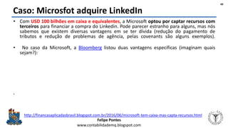 Felipe Pontes
www.contabilidademq.blogspot.com
Caso: Microsfot adquire LinkedIn
• Com USD 100 bilhões em caixa e equivalentes, a Microsoft optou por captar recursos com
terceiros para financiar a compra do Linkedin. Pode parecer estranho para alguns, mas nós
sabemos que existem diversas vantagens em se ter dívida (redução do pagamento de
tributos e redução de problemas de agência, pelas covenants são alguns exemplos).
• No caso da Microsoft, a Bloomberg listou duas vantagens específicas (imaginam quais
sejam?):
1. A maior parte do caixa e equivalentes da Microsoft está no exterior (97%) e, para repatriar, a
Microsoft teria que pagar 35% em tributos; e
2. Com o benefício tributário da dívida (redução da base de cálculo do imposto de renda), estima-se
que a Microsoft possa economizar aproximadamente USD 9 bilhões em tributos só em 2016 e mais
alguns milhões nos próximos anos.
• O problema dessa estratégia é que a inclusão de mais dívida na estrutura de capital
aumenta o risco de falência implicando aumento da pressão por um downgrade no credit
rating da empresa - como já vem acontecendo, uma vez que a Microsoft tem muito dinheiro
fora dos EUA, mas pouco dentro (3% do caixa e equivalentes).
49
http://financasaplicadasbrasil.blogspot.com.br/2016/06/microsoft-tem-caixa-mas-capta-recursos.html
 