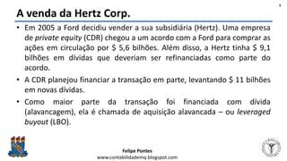 Felipe Pontes
www.contabilidademq.blogspot.com
A venda da Hertz Corp.
• Em 2005 a Ford decidiu vender a sua subsidiária (Hertz). Uma empresa
de private equity (CDR) chegou a um acordo com a Ford para comprar as
ações em circulação por $ 5,6 bilhões. Além disso, a Hertz tinha $ 9,1
bilhões em dívidas que deveriam ser refinanciadas como parte do
acordo.
• A CDR planejou financiar a transação em parte, levantando $ 11 bilhões
em novas dívidas.
• Como maior parte da transação foi financiada com dívida
(alavancagem), ela é chamada de aquisição alavancada – ou leveraged
buyout (LBO).
5
 
