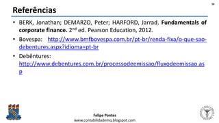Felipe Pontes
www.contabilidademq.blogspot.com
Referências
• BERK, Jonathan; DEMARZO, Peter; HARFORD, Jarrad. Fundamentals of
corporate finance. 2nd ed. Pearson Education, 2012.
• Bovespa: http://www.bmfbovespa.com.br/pt-br/renda-fixa/o-que-sao-
debentures.aspx?idioma=pt-br
• Debêntures:
http://www.debentures.com.br/processodeemissao/fluxodeemissao.as
p
50
 