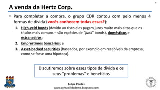 Felipe Pontes
www.contabilidademq.blogspot.com
A venda da Hertz Corp.
• Para completar a compra, o grupo CDR contou com pelo menos 4
formas de dívida (vocês conhecem todas essas?):
1. High-yeld bonds (devido ao risco eles pagam juros muito mais altos que os
títulos mais comuns – são espécies de “junk” bonds), domésticos e
estrangeiros;
2. Empréstimos bancários; e
3. Asset-backed securities (baseados, por exemplo em recebíveis da empresa,
como se fosse uma hipoteca).
6
Discutiremos sobre esses tipos de dívida e os
seus “problemas” e benefícios
 