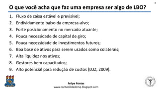 Felipe Pontes
www.contabilidademq.blogspot.com
O que você acha que faz uma empresa ser algo de LBO?
1. Fluxo de caixa estável e previsível;
2. Endividamento baixo da empresa-alvo;
3. Forte posicionamento no mercado atuante;
4. Pouca necessidade de capital de giro;
5. Pouca necessidade de investimentos futuros;
6. Boa base de ativos para serem usados como colaterais;
7. Alta liquidez nos ativos;
8. Gestores bem capacitados;
9. Alto potencial para redução de custos (LUZ, 2009).
8
 
