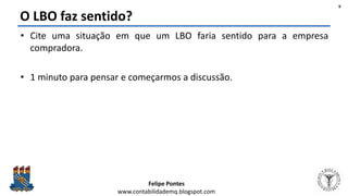Felipe Pontes
www.contabilidademq.blogspot.com
O LBO faz sentido?
• Cite uma situação em que um LBO faria sentido para a empresa
compradora.
• 1 minuto para pensar e começarmos a discussão.
9
 