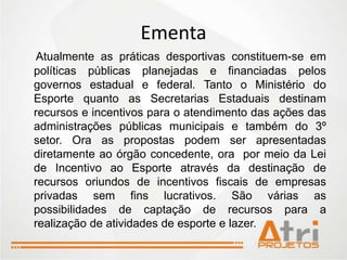 Ementa
 Atualmente as práticas desportivas constituem-se em
políticas públicas planejadas e financiadas pelos
governos estadual e federal. Tanto o Ministério do
Esporte quanto as Secretarias Estaduais destinam
recursos e incentivos para o atendimento das ações das
administrações públicas municipais e também do 3º
setor. Ora as propostas podem ser apresentadas
diretamente ao órgão concedente, ora por meio da Lei
de Incentivo ao Esporte através da destinação de
recursos oriundos de incentivos fiscais de empresas
privadas sem fins lucrativos. São várias as
possibilidades de captação de recursos para a
realização de atividades de esporte e lazer.
 