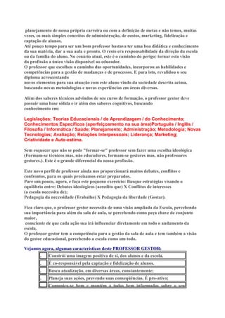 planejamento de nossa própria carreira ou com a definição de metas e não temos, muitas
vezes, os mais simples conceitos de administração, de custos, marketing, fidelização e
captação de alunos.
Até pouco tempo para ser um bom professor bastava ter uma boa didática e conhecimento
da sua matéria, dar a sua aula e pronto. O resto era responsabilidade da direção da escola
ou da família do aluno. No cenário atual, este é o caminho do perigo: tornar esta visão
da profissão a única visão disponível ao educador.
O professor que escolheu o caminho das oportunidades, incorporou as habilidades e
competências para a gestão de mudanças e de processos. E para isto, revalidou o seu
diploma acrescentando
novos elementos para sua atuação com este aluno vindo da sociedade descrita acima,
buscando novas metodologias e novas experiências em áreas diversas.
Além dos saberes técnicos advindos de seu curso de formação, o professor gestor deve
possuir uma base sólida e ir além dos saberes cognitivos, buscando
conhecimento em:
Legislações; Teorias Educacionais / de Aprendizagem / do Conhecimento;
Conhecimentos Específicos (aperfeiçoamento na sua área)Português / Inglês /
Filosofia / Informática / Saúde; Planejamento; Administração; Metodologia; Novas
Tecnologias; Avaliação; Relações Interpessoais; Liderança; Marketing;
Criatividade e Auto-estima.
Sem esquecer que não se pode "formar-se" professor sem fazer uma escolha ideológica
(Formam-se técnicos mas, não educadores, formam-se gestores mas, não professores
gestores.). Este é o grande diferencial da nossa profissão.
Este novo perfil de professor ainda nos proporcionará muitos debates, conflitos e
confrontos, para os quais precisamos estar preparados.
Pare um pouco, agora, e faça este pequeno exercício: Busque estratégias visando o
equilíbrio entre: Debates ideológicos (acredito que) X Conflitos de interesses
(a escola necessita de);
Pedagogia da necessidade (Trabalho) X Pedagogia da liberdade (Gostar).
Fica claro que, o professor gestor necessita de uma visão ampliada da Escola, percebendo
sua importância para além da sala de aula, se percebendo como peça chave de conjunto
maior,
consciente de que cada ação sua irá influenciar diretamente em todo o andamento da
escola.
O professor gestor tem a competência para a gestão da sala de aula e tem também a visão
do gestor educacional, percebendo a escola como um todo.
Vejamos agora, algumas características deste PROFESSOR GESTOR:
.

Constrói uma imagem positiva de si, dos alunos e da escola.

.

É co-responsável pela captação e fidelização de alunos.

.

Busca atualização, em diversas áreas, constantemente;

.

Planeja suas ações, prevendo suas conseqüências. É pro-ativo;

.

Comunica-se bem e mantém a todos bem informados sobre o seu

 