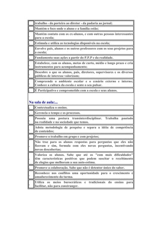 trabalho - do porteiro ao diretor - da padaria ao jornal;
.

Mantém o foco onde o aluno e a família estão;

.

Mantém contato com os ex-alunos, e com outras pessoas interessantes
para a escola;

.

Estimula e utiliza as tecnologias disponíveis na escola;

.

Envolve pais, alunos e os outros professores com os seus projetos para
a escola;

.

Fundamenta suas ações a partir do P.P.P e da realidade.

.

Estabelece, com os alunos, metas de curto, médio e longo prazo e cria
instrumentos para acompanhamento;

.

Descobre o que os alunos, pais, diretores, supervisores e os diversos
públicos de interesse valorizam;

.

Compreende o ambiente escolar e o cenário externo e interno;
Conhece a cultura da escola e sente o seu pulsar.

.

É Participativo e comprometido com a escola e seus alunos.

Na sala de aula:...
.

Contextualiza o ensino.

.

Gerencia o tempo e os processos.

.

Possuiu uma postura transinterdisciplinar. Trabalha pautado
na realidade e na sociedade que temos.

.

Adota metodologia de pesquisa e separa a idéia de competência
de conteúdos;

.

Promove o trabalho em grupo e com projetos;

.

Não traz para os alunos respostas para perguntas que eles não
fizeram e sim, formula com eles novas perguntas, incentivando
novas descobertas;

.

Valoriza os alunos. Sabe que até os "com mais dificuldades"
têm características positivas que podem suscitar o recebimento
de elogios que melhoram a sua auto-estima.

.

Promove a colaboração. Sabe que não é detentor único do saber.

.

Reconhece nos conflitos uma oportunidade para o crescimento e
amadurecimento da turma.

.

Utiliza os meios burocráticos e tradicionais do ensino para
facilitar, não para constranger.

 