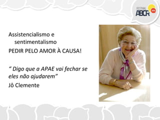 Assistencialismo e
sentimentalismo
PEDIR PELO AMOR À CAUSA!
“ Digo que a APAE vai fechar se
eles não ajudarem”
Jô Clemente
 