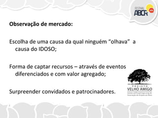 Observação de mercado:
Escolha de uma causa da qual ninguém “olhava” a
causa do IDOSO;
Forma de captar recursos – através de eventos
diferenciados e com valor agregado;
Surpreender convidados e patrocinadores.
 