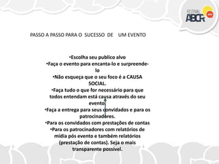 •Escolha seu publico alvo
•Faça o evento para encanta-lo e surpreende-
lo
•Não esqueça que o seu foco é a CAUSA
SOCIAL.
•Faça tudo o que for necessário para que
todos entendam está causa através do seu
evento.
•Faça a entrega para seus convidados e para os
patrocinadores.
•Para os convidados com prestações de contas
•Para os patrocinadores com relatórios de
mídia pós evento e também relatórios
(prestação de contas). Seja o mais
transparente possível.
PASSO A PASSO PARA O SUCESSO DE UM EVENTO
 