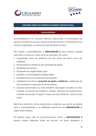 10
GRANDES METAS DE DESENVOLVIMENTO INSTITUCIONAL
Sustentabilidade
Sustentabilidade é um conceito sistêmico, relacionado à continuidade dos
aspectos econômicos, sociais, culturais e ambientais para a atividade de uma
iniciativa organizada, ou mesmo de toda atividade humana.
Para atingir a sustentabilidade, a ORGANIZAÇÃO X deve destinar cuidado
sistemático e contínuo a vários níveis de atividades, tais como:
 Necessidade social da existência de suas ações da forma como são
realizadas
 Profissionalismo e eficiência das atividades de gestão
 Qualidade dos serviços
 Transparência e legitimidade social
 Equilíbrio e continuidade do trabalho diário
 Estabelecimento e manutenção das parcerias
 Viabilidade econômica (economia de gastos e eficiência, mobilização de
recursos externos e geração de renda própria)
 Aspectos relacionados ao meio ambiente (reciclagem de pilhas e outros
materiais, economia de materiais e energia, utilização de equipamentos,
materiais de escritório e higiene “amigos do meio ambiente”, dentre muitos
outros
Diante dos elementos acima relacionados, ressalte-se que ponto de partida
para a sustentabilidade é a viabilidade econômica da ORGANIZAÇÃO X,
objeto deste trabalho.
Em primeiro lugar, para ser economicamente viável, a ORGANIZAÇÃO X
deverá acessar diferentes fontes de recursos, de forma planejada e
 