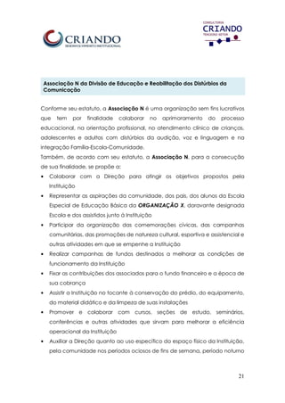 21
Associação N da Divisão de Educação e Reabilitação dos Distúrbios da
Comunicação
Conforme seu estatuto, a Associação N é uma organização sem fins lucrativos
que tem por finalidade colaborar no aprimoramento do processo
educacional, na orientação profissional, no atendimento clínico de crianças,
adolescentes e adultos com distúrbios da audição, voz e linguagem e na
integração Família-Escola-Comunidade.
Também, de acordo com seu estatuto, a Associação N, para a consecução
de sua finalidade, se propõe a:
• Colaborar com a Direção para atingir os objetivos propostos pela
Instituição
• Representar as aspirações da comunidade, dos pais, dos alunos da Escola
Especial de Educação Básica da ORGANIZAÇÃO X, doravante designada
Escola e dos assistidos junto á Instituição
• Participar da organização das comemorações cívicas, das campanhas
comunitárias, das promoções de natureza cultural, esportiva e assistencial e
outras atividades em que se empenhe a Instituição
• Realizar campanhas de fundos destinados a melhorar as condições de
funcionamento da Instituição
• Fixar as contribuições dos associados para o fundo financeiro e a época de
sua cobrança
• Assistir a Instituição no tocante à conservação do prédio, do equipamento,
do material didático e da limpeza de suas instalações
• Promover e colaborar com cursos, seções de estudo, seminários,
conferências e outras atividades que sirvam para melhorar a eficiência
operacional da Instituição
• Auxiliar a Direção quanto ao uso específico do espaço físico da Instituição,
pela comunidade nos períodos ociosos de fins de semana, período noturno
 