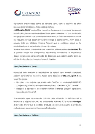 23
específicas classificadas como de Terceiro Setor, com o objetivo de atrair
recursos para fortalecer o tecido social do País.
A ORGANIZAÇÃO X pode utilizar incentivos fiscais como importante ferramenta
para facilitação da captação de recursos, principalmente no que diz respeito
aos projetos culturais que pode desenvolver em sua área de assistência social,
ou naqueles que já desenvolve para criança e adolescentes. Além disso, o
próprio título de Utilidade Pública Federal que a entidade possui já lhe
possibilita oferecer incentivo fiscal para doadores.
Adiante trataremos brevemente dos incentivos federais que a ORGANIZAÇÃO
X poderá utilizar nas campanhas, ressaltando novamente a importância
dessas ferramentas para a atração de doadores que podem abater parte ou
o total da doação dos impostos federais devidos.
Doações de Pessoa Física
Indivíduos que realizam a declaração de renda pelo modelo completo,
podem aproveitar os incentivos fiscais para doação à ORGANIZAÇÃO X nos
seguintes casos:
• Doações para projetos aprovados pelo CMDCA, por meio da FUNDAÇÃO
z; hoje a organização tem aprovado o projeto “ORGANIZAÇÃO X VIVER”
• Doações a operações de caráter cultural e artístico (projetos aprovados
segundo a lei Rouanet)
Vale ressaltar que, no caso de optar-se pela utilização da Lei Rouanet, o
estatuto e o registro no CNPJ do proponente (FUNDAÇÃO Z ou a Associação
N) deverão prever que a entidade produza e desenvolva projetos e atividades
culturais para o cumprimento de suas finalidades.
Doações de Pessoa Jurídica
 