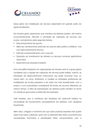 25
desse plano de mobilização de recursos dependerá em grande parte do
apoio da diretoria.
De maneira geral, observamos que membros da diretoria podem, até mesmo
inconscientemente, dificultar a atividade de captação de recursos. Isso
ocorre, normalmente, pelos seguintes fatores:
 Desconhecimento do assunto
 Idéia de conhecimento profundo do assunto pela prática cotidiana, mas
com desconhecimento técnico
 Falta de comprometimento com o assunto
 Oposição ao investimento de dinheiro ou recursos humanos significativos
nessa área
 Expectativa de resultado imediato
Uma armadilha freqüente em organizações do terceiro setor é o grupo gestor
considerar que a equipe de captação de recursos pode realizar, sozinha, as
atividades de desenvolvimento institucional. Isso pode funcionar mais, ou
menos bem, no início. Entretanto, à medida as atividades profissionais de
mobilização de fundos passarem a ser cada vez mais diversificadas, com o
acesso a uma quantidade considerável de fontes de recursos diferentes ao
mesmo tempo, a falta de participação da diretoria pode também se tornar
um obstáculo grave para a obtenção de resultados.
Vale ressaltar, que a confiança dos doadores em potencial implica na
necessidade de envolvimento, principalmente da diretoria, com doadores
importantes.
Além disso, chegará o momento em que esses possíveis doadores irão querer
saber mais sobre a diretoria: quem são os diretores? Eles estão conscientes das
necessidades financeiras e prioridades? Estão comprometidos com a
 