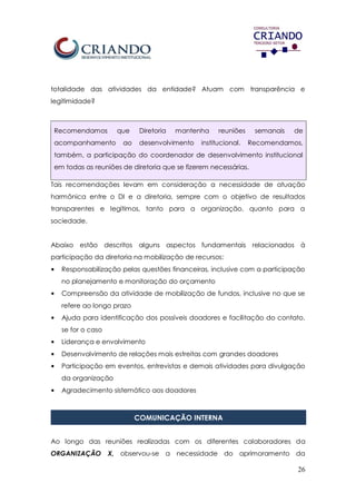 26
totalidade das atividades da entidade? Atuam com transparência e
legitimidade?
Recomendamos que Diretoria mantenha reuniões semanais de
acompanhamento ao desenvolvimento institucional. Recomendamos,
também, a participação do coordenador de desenvolvimento institucional
em todas as reuniões de diretoria que se fizerem necessárias.
Tais recomendações levam em consideração a necessidade de atuação
harmônica entre o DI e a diretoria, sempre com o objetivo de resultados
transparentes e legítimos, tanto para a organização, quanto para a
sociedade.
Abaixo estão descritos alguns aspectos fundamentais relacionados à
participação da diretoria na mobilização de recursos:
• Responsabilização pelas questões financeiras, inclusive com a participação
no planejamento e monitoração do orçamento
• Compreensão da atividade de mobilização de fundos, inclusive no que se
refere ao longo prazo
• Ajuda para identificação dos possíveis doadores e facilitação do contato,
se for o caso
• Liderança e envolvimento
• Desenvolvimento de relações mais estreitas com grandes doadores
• Participação em eventos, entrevistas e demais atividades para divulgação
da organização
• Agradecimento sistemático aos doadores
COMUNICAÇÃO INTERNA
Ao longo das reuniões realizadas com os diferentes colaboradores da
ORGANIZAÇÃO X, observou-se a necessidade do aprimoramento da
 