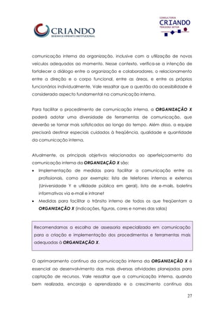 27
comunicação interna da organização, inclusive com a utilização de novos
veículos adequados ao momento. Nesse contexto, verifica-se a intenção de
fortalecer o diálogo entre a organização e colaboradores, o relacionamento
entre a direção e o corpo funcional, entre as áreas, e entre os próprios
funcionários individualmente. Vale ressaltar que a questão da acessibilidade é
considerada aspecto fundamental na comunicação interna.
Para facilitar o procedimento de comunicação interna, a ORGANIZAÇÃO X
poderá adotar uma diversidade de ferramentas de comunicação, que
deverão se tornar mais sofisticados ao longo do tempo. Além disso, a equipe
precisará destinar especiais cuidados à freqüência, qualidade e quantidade
da comunicação interna.
Atualmente, os principais objetivos relacionados ao aperfeiçoamento da
comunicação interna da ORGANIZAÇÃO X são:
 Implementação de medidas para facilitar a comunicação entre os
profissionais, como por exemplo: lista de telefones internos e externos
(Universidade Y e utilidade pública em geral), lista de e-mails, boletins
informativos via e-mail e intranet
 Medidas para facilitar o trânsito interno de todos os que freqüentam a
ORGANIZAÇÃO X (indicações, figuras, cores e nomes das salas)
Recomendamos a escolha de assessoria especializada em comunicação
para a criação e implementação dos procedimentos e ferramentas mais
adequadas à ORGANIZAÇÃO X.
O aprimoramento contínuo da comunicação interna da ORGANIZAÇÃO X é
essencial ao desenvolvimento das mais diversas atividades planejadas para
captação de recursos. Vale ressaltar que a comunicação interna, quando
bem realizada, encoraja o aprendizado e o crescimento contínuo dos
 