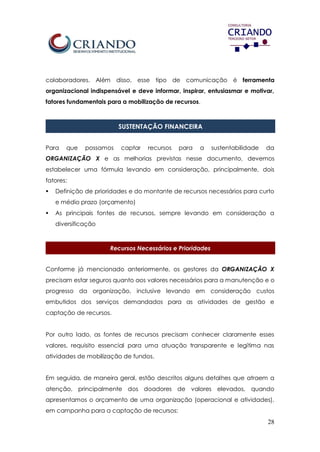 28
colaboradores. Além disso, esse tipo de comunicação é ferramenta
organizacional indispensável e deve informar, inspirar, entusiasmar e motivar,
fatores fundamentais para a mobilização de recursos.
SUSTENTAÇÃO FINANCEIRA
Para que possamos captar recursos para a sustentabilidade da
ORGANIZAÇÃO X e as melhorias previstas nesse documento, devemos
estabelecer uma fórmula levando em consideração, principalmente, dois
fatores:
 Definição de prioridades e do montante de recursos necessários para curto
e médio prazo (orçamento)
 As principais fontes de recursos, sempre levando em consideração a
diversificação
Recursos Necessários e Prioridades
Conforme já mencionado anteriormente, os gestores da ORGANIZAÇÃO X
precisam estar seguros quanto aos valores necessários para a manutenção e o
progresso da organização, inclusive levando em consideração custos
embutidos dos serviços demandados para as atividades de gestão e
captação de recursos.
Por outro lado, as fontes de recursos precisam conhecer claramente esses
valores, requisito essencial para uma atuação transparente e legítima nas
atividades de mobilização de fundos.
Em seguida, de maneira geral, estão descritos alguns detalhes que atraem a
atenção, principalmente dos doadores de valores elevados, quando
apresentamos o orçamento de uma organização (operacional e atividades),
em campanha para a captação de recursos:
 