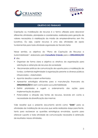 2
OBJETIVO DO TRABALHO
Captação ou mobilização de recursos é o termo utilizado para descrever
diferentes atividades, planejadas e coordenadas, realizadas para geração de
valores necessários à viabilização da missão de empreendimentos sem fins
lucrativos. Ou seja, captar recursos é uma das atividades de apoio
fundamentais para toda atividade organizada do Terceiro Setor.
Nesse sentido, os objetivos do “Plano de Captação de Recursos e
Sustentabilidade”, elaborado pela Consultoria Criando para a ORGANIZAÇÃO
X são:
 Organizar de forma clara e objetiva os atrativos da organização para
solicitação e obtenção de recursos da sociedade
 Recomendar práticas de comunicação de suporte para a mobilização de
fundos, conferindo legitimidade à organização perante os diversos públicos
influenciados – stakeholders
 Apontar desafios a serem enfrentados
 Apresentar estratégias eficientes para a manutenção financeira da
ORGANIZAÇÃO X, bem como para sua sustentabilidade
 Definir prioridades e sugerir o ordenamento das ações para
implementação do plano
 Potencializar a atração das fontes de recursos, levando em conta a
necessidade da diversificação das mesmas
Vale ressaltar que o presente documento servirá como “GUIA” para as
atividades de mobilização de recursos que serão realizadas daqui para frente,
tanto para esclarecer as questões estratégicas envolvidas, quanto para
oferecer suporte a toda atividade de comunicação necessária à obtenção
de resultados nessas atividades.
 