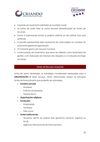 29
• A porção do orçamento solicitada ao investidor social;
• As fontes de onde virão os outros recursos (diversificação de fontes de
recursos)
• Como a organização levará os projetos adiante se não obtiver tudo que
pretende
• A parcela representada pelo orçamento de cada projeto no contexto do
orçamento global da organização
• O montante gasto com recursos humanos
• A estruturação do orçamento, que deve ser utilizado como ferramenta de
gestão, com indicação da natureza das despesas e a evolução ao longo
do tempo
Fontes de Recursos Acessíveis
Antes de serem abordadas as estratégias consideradas adequadas para a
ORGANIZAÇÃO X obter recursos, foram relacionadas abaixo as principais
fontes de financiamento que poderão ser acionadas:
 Iniciativa privada
 Empresas
 Institutos empresariais
 Pessoas físicas
 Organizações religiosas
 Fundações
 Empresariais
 Familiares
 Pela causa
 Fontes Institucionais
 Governos dentro do próprio país (governos nacional, regional ou
local)
 Agências internacionais de financiamento
 