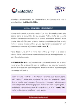 31
estratégias, sempre levando em consideração a redução dos riscos para a
sustentabilidade da ORGANIZAÇÃO X.
GRUPOS DE INTERESSE (STAKEHOLDERS)
Normalmente o público de uma organização é visto, de maneira simplificada,
apenas como o consumidor de seus serviços. Porém, dentro do conceito
moderno de Responsabilidade Social, o público de interesse da deixa de ser
apenas o beneficiário direto (primário) e passa a englobar um número muito
maior de pessoas físicas e jurídicas que, de alguma forma, se relacionam com
determinada atividade organizada da ORGANIZAÇÃO X.
Nesse diapasão, foi criado o termo stakeholders, que refere-se a todas as
pessoas físicas e jurídicas que influenciam as ações de uma organização, ou
são influenciadas por ela.
A ORGANIZAÇÃO X relaciona-se com diversos stakeholders que, em maior ou
menor grau, são fundamentais para a mobilização de recursos. Todos eles
devem ser levados em consideração no desenvolvimento e implementação
desse plano estratégico.
A comunicação com todos os stakeholders é essencial, seja ela institucional,
para captação de recursos, prestação de contas ou fidelização. Porém,
deve-se ressaltar que linguagem, ferramenta e mensagem adotadas para
comunicação com diferentes grupos de interesse precisam ser planejadas e
adequadas. Quanto mais uma organização conhece seus stakeholders,
melhor será sua comunicação com esses grupos.
Stakeholders Fundamentais
 