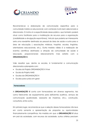 33
Recomenda-se a elaboração de comunicação específica para a
comunidade médica e educacional, com conteúdo muito bem selecionado e
direcionado. O motivo é a especificidade desse público, que também poderá
atuar como facilitador para a mobilização de recursos para a organização
(credibilidade e divulgação espontânea). Veículo que poderia ser interessante
seria uma newsletter destinada ao pessoal da área de saúde e outra para a
área de educação ( associações médicas, hospitais, escolas, lingüistas,
orientadores educacionais, etc.). Outra medida válida é a realização de
eventos científicos destinados a atração da comunidade de saúde e
educação, proporcionando relacionamento mais estreito com a
ORGANIZAÇÃO X.
Vale ressaltar que, dentre as escolas, é fundamental a comunicação
direcionada e planejada com:
 Escolas do Projeto ORGANIZAÇÃO X Viver
 Escola do Projeto MAIS
 Escolas da ORGANIZAÇÃO X
 Escolas para surdos em geral
Fornecedores
A ORGANIZAÇÃO X conta com fornecedores em diversos segmentos, tais
como fabricantes de equipamentos para deficientes auditivos, serviços de
comunicação (publicidade, assessoria de imprensa, etc.), construção,
consultoria, entre outros.
Em primeiro lugar, recomenda-se que a seleção desses fornecedores não leve
em conta somente a apresentação de propostas ou oportunidades
financeiramente competitivas. Na medida em que a ORGANIZAÇÃO X atua
em prol da sociedade, com recursos da sociedade, outros critérios precisam
 