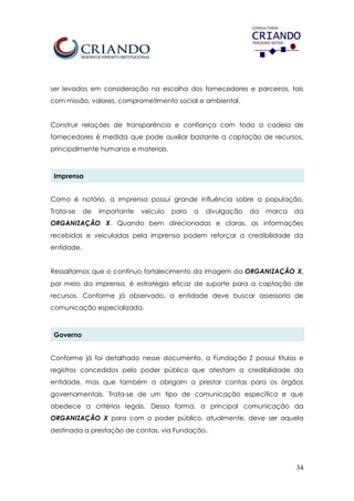 34
ser levados em consideração na escolha dos fornecedores e parceiros, tais
com missão, valores, comprometimento social e ambiental.
Construir relações de transparência e confiança com toda a cadeia de
fornecedores é medida que pode auxiliar bastante a captação de recursos,
principalmente humanos e materiais.
Imprensa
Como é notório, a imprensa possui grande influência sobre a população.
Trata-se de importante veículo para a divulgação da marca da
ORGANIZAÇÃO X. Quando bem direcionadas e claras, as informações
recebidas e veiculadas pela imprensa podem reforçar a credibilidade da
entidade.
Ressaltamos que o contínuo fortalecimento da imagem da ORGANIZAÇÃO X,
por meio da imprensa, é estratégia eficaz de suporte para a captação de
recursos. Conforme já observado, a entidade deve buscar assessoria de
comunicação especializada.
Governo
Conforme já foi detalhado nesse documento, a Fundação Z possui títulos e
registros concedidos pelo poder público que atestam a credibilidade da
entidade, mas que também a obrigam a prestar contas para os órgãos
governamentais. Trata-se de um tipo de comunicação específica e que
obedece a critérios legais. Dessa forma, a principal comunicação da
ORGANIZAÇÃO X para com o poder público, atualmente, deve ser aquela
destinada a prestação de contas, via Fundação.
 