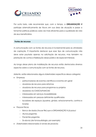 35
Por outro lado, vale recomendar que, com o tempo, a ORGANIZAÇÃO X
participe sistematicamente de fóruns em sua área de atuação e passe a
fomentar políticas públicas cada vez mais eficientes para a qualidade de vida
de seus beneficiários.
Fontes de recursos
A comunicação com as fontes de recursos é fundamental para as atividades
de captação. É importante destacar que esse tipo de comunicação não
deve estar pautado apenas na solicitação de recursos, mas também na
prestação de contas e fidelização desse público de especial interesse.
Ao longo desse plano de mobilização de recursos estão destacados diversos
aspectos sobre a comunicação com as fontes de recursos.
Adiante, estão relacionados alguns stakeholders específicos dessa categoria:
 Empresas
 patrocinadoras de eventos científicos e eventos em geral
 doadoras de recursos para reformas
 doadoras de recursos para programas ou projetos
 doadoras via CMDCA/FUMCAD
 interessadas em serviços Acessibilidade
 interessadas em pessoas deficientes qualificadas
 locadores de espaços (quadras, ginásio, estacionamento, cantina e
livraria)
 Pessoas físicas
 Banco de dados (house file) que a ORGANIZAÇÃO X já possui
 Alunos pagantes
 Pacientes pagantes
 Ex-alunos (de fonoaudiologia, por exemplo)
 Stakeholders relacionados à venda de produtos
 