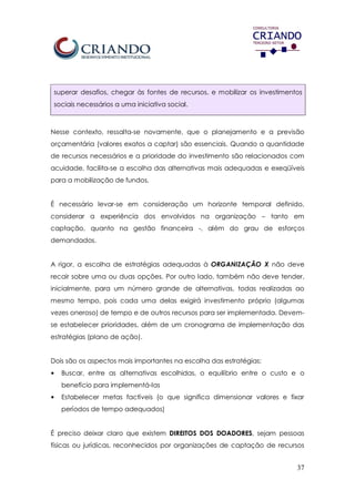 37
superar desafios, chegar às fontes de recursos, e mobilizar os investimentos
sociais necessários a uma iniciativa social.
Nesse contexto, ressalta-se novamente, que o planejamento e a previsão
orçamentária (valores exatos a captar) são essenciais. Quando a quantidade
de recursos necessários e a prioridade do investimento são relacionados com
acuidade, facilita-se a escolha das alternativas mais adequadas e exeqüíveis
para a mobilização de fundos.
É necessário levar-se em consideração um horizonte temporal definido,
considerar a experiência dos envolvidos na organização – tanto em
captação, quanto na gestão financeira -, além do grau de esforços
demandados.
A rigor, a escolha de estratégias adequadas à ORGANIZAÇÃO X não deve
recair sobre uma ou duas opções. Por outro lado, também não deve tender,
inicialmente, para um número grande de alternativas, todas realizadas ao
mesmo tempo, pois cada uma delas exigirá investimento próprio (algumas
vezes oneroso) de tempo e de outros recursos para ser implementada. Devem-
se estabelecer prioridades, além de um cronograma de implementação das
estratégias (plano de ação).
Dois são os aspectos mais importantes na escolha das estratégias:
• Buscar, entre as alternativas escolhidas, o equilíbrio entre o custo e o
benefício para implementá-las
• Estabelecer metas factíveis (o que significa dimensionar valores e fixar
períodos de tempo adequados)
É preciso deixar claro que existem DIREITOS DOS DOADORES, sejam pessoas
físicas ou jurídicas, reconhecidos por organizações de captação de recursos
 