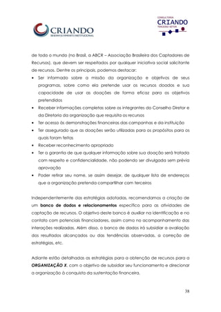38
de todo o mundo (no Brasil, a ABCR – Associação Brasileira dos Captadores de
Recursos), que devem ser respeitados por qualquer iniciativa social solicitante
de recursos. Dentre os principais, podemos destacar:
• Ser informado sobre a missão da organização e objetivos de seus
programas, sobre como ela pretende usar os recursos doados e sua
capacidade de usar as doações de forma eficaz para os objetivos
pretendidos
• Receber informações completas sobre os integrantes do Conselho Diretor e
da Diretoria da organização que requisita os recursos
• Ter acesso às demonstrações financeiras das campanhas e da instituição
• Ter assegurado que as doações serão utilizadas para os propósitos para os
quais foram feitas
• Receber reconhecimento apropriado
• Ter a garantia de que qualquer informação sobre sua doação será tratada
com respeito e confidencialidade, não podendo ser divulgada sem prévia
aprovação
• Poder retirar seu nome, se assim desejar, de qualquer lista de endereços
que a organização pretenda compartilhar com terceiros
Independentemente das estratégias adotadas, recomendamos a criação de
um banco de dados e relacionamentos específico para as atividades de
captação de recursos. O objetivo deste banco é auxiliar na identificação e no
contato com potenciais financiadores, assim como no acompanhamento das
interações realizadas. Além disso, o banco de dados irá subsidiar a avaliação
dos resultados alcançados ou das tendências observadas, a correção de
estratégias, etc.
Adiante estão detalhadas as estratégias para a obtenção de recursos para a
ORGANIZAÇÃO X, com o objetivo de subsidiar seu funcionamento e direcionar
a organização à conquista da sustentação financeira.
 