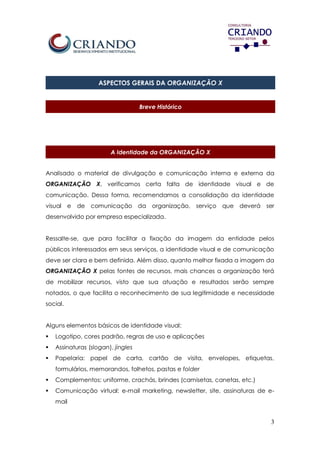 3
ASPECTOS GERAIS DA ORGANIZAÇÃO X
Breve Histórico
A Identidade da ORGANIZAÇÃO X
Analisado o material de divulgação e comunicação interna e externa da
ORGANIZAÇÃO X, verificamos certa falta de identidade visual e de
comunicação. Dessa forma, recomendamos a consolidação da identidade
visual e de comunicação da organização, serviço que deverá ser
desenvolvido por empresa especializada.
Ressalte-se, que para facilitar a fixação da imagem da entidade pelos
públicos interessados em seus serviços, a identidade visual e de comunicação
deve ser clara e bem definida. Além disso, quanto melhor fixada a imagem da
ORGANIZAÇÃO X pelas fontes de recursos, mais chances a organização terá
de mobilizar recursos, visto que sua atuação e resultados serão sempre
notados, o que facilita o reconhecimento de sua legitimidade e necessidade
social.
Alguns elementos básicos de identidade visual:
 Logotipo, cores padrão, regras de uso e aplicações
 Assinaturas (slogan), jingles
 Papelaria: papel de carta, cartão de visita, envelopes, etiquetas,
formulários, memorandos, folhetos, pastas e folder
 Complementos: uniforme, crachás, brindes (camisetas, canetas, etc.)
 Comunicação virtual: e-mail marketing, newsletter, site, assinaturas de e-
mail
 