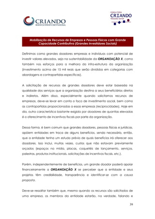 39
Mobilização de Recursos de Empresas e Pessoas Físicas com Grande
Capacidade Contributiva (Grandes Investidores Sociais)
Definimos como grandes doadores empresas e indivíduos com potencial de
investir valores elevados, seja na sustentabilidade da ORGANIZAÇÃO X, como
também nos esforços para a melhora da infra-estrutura da organização
(investimento acima de 15 mil reais que serão divididos em categorias com
abordagens e contrapartidas específicas).
A solicitação de recursos de grandes doadores deve estar baseada na
qualidade dos serviços que a organização destina a seus beneficiários diretos
e indiretos. Além disso, especialmente quando solicitamos recursos de
empresas, deve-se levar em conta o foco de investimento social, bem como
as contrapartidas proporcionadas a essas empresas (reciprocidades). Hoje em
dia, outra característica bastante exigida por doadores de quantias elevadas
é o oferecimento de incentivos fiscais por parte da organização.
Dessa forma, é bem comum que grandes doadores, pessoas físicas e jurídicas,
apóiem entidades em troca de alguns benefícios, sendo necessário, então,
que a entidade tenha um estudo prévio de quais benefícios irá oferecer aos
doadores. Isso inclui, muitas vezes, custos que não estavam previamente
orçados (espaços na mídia, placas, coquetéis de lançamento, serviços,
palestras, produtos institucionais, solicitações de incentivos fiscais, etc.).
Porém, independentemente de benefícios, um grande doador poderá apoiar
financeiramente a ORGANIZAÇÃO X se perceber que a entidade e seus
projetos têm credibilidade, transparência e identificar-se com a causa
proposta.
Deve-se ressaltar também que, mesmo quando os recursos são solicitados de
uma empresa, os membros da entidade estarão, na verdade, falando e
 