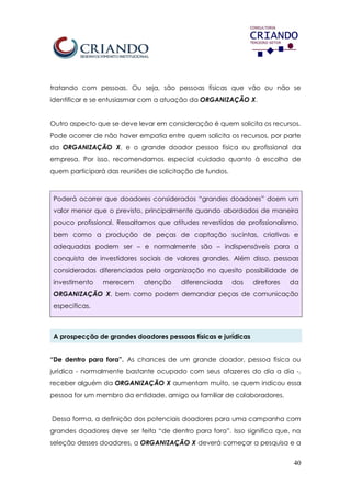 40
tratando com pessoas. Ou seja, são pessoas físicas que vão ou não se
identificar e se entusiasmar com a atuação da ORGANIZAÇÃO X.
Outro aspecto que se deve levar em consideração é quem solicita os recursos.
Pode ocorrer de não haver empatia entre quem solicita os recursos, por parte
da ORGANIZAÇÃO X, e o grande doador pessoa física ou profissional da
empresa. Por isso, recomendamos especial cuidado quanto à escolha de
quem participará das reuniões de solicitação de fundos.
Poderá ocorrer que doadores considerados “grandes doadores” doem um
valor menor que o previsto, principalmente quando abordados de maneira
pouco profissional. Ressaltamos que atitudes revestidas de profissionalismo,
bem como a produção de peças de captação sucintas, criativas e
adequadas podem ser – e normalmente são – indispensáveis para a
conquista de investidores sociais de valores grandes. Além disso, pessoas
consideradas diferenciadas pela organização no quesito possibilidade de
investimento merecem atenção diferenciada dos diretores da
ORGANIZAÇÃO X, bem como podem demandar peças de comunicação
específicas.
A prospecção de grandes doadores pessoas físicas e jurídicas
“De dentro para fora”. As chances de um grande doador, pessoa física ou
jurídica - normalmente bastante ocupado com seus afazeres do dia a dia -,
receber alguém da ORGANIZAÇÃO X aumentam muito, se quem indicou essa
pessoa for um membro da entidade, amigo ou familiar de colaboradores.
Dessa forma, a definição dos potenciais doadores para uma campanha com
grandes doadores deve ser feita “de dentro para fora”. Isso significa que, na
seleção desses doadores, a ORGANIZAÇÃO X deverá começar a pesquisa e a
 