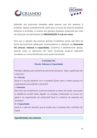 41
definição dos potenciais doadores pelas pessoas que são próximas à
entidade. Depois, paulatinamente, partir para a busca de possíveis doadores
estranhos à entidade. A maioria dos grandes doadores aparecerá por meio
da indicação de admiradores da ORGANIZAÇÃO X e de sua causa.
Para que a seleção dos possíveis grandes investidores sociais seja feita da
forma tecnicamente adequada, recomendamos a utilização da ferramenta
VIC (vínculo, interesse e capacidade). Conforme o detalhamento abaixo,
quando todos os elementos VIC forem favoráveis, pode-se realmente
considerar um nome identificado como potencial doador.
O princípio VIC
Vínculo, interesse e Capacidade
Princípio utilizado para determinar prováveis doadores. Veja o significado de
cada item:
V = Vínculo
Qual é o vínculo existente com o doador? Quem seria a melhor pessoa na
organização para solicitar a doação?
I = Interesse
São focos do investimento social da empresa as áreas de saúde, educação
e assistência social? Existe alguém na empresa interessado na causa em
geral e na organização em particular? Qual é o histórico de doações da
empresa?
C = Capacidade
Qual é o valor da doação que se avalia que a empresa tem condição de
fazer?
Especificidades das empresas
 