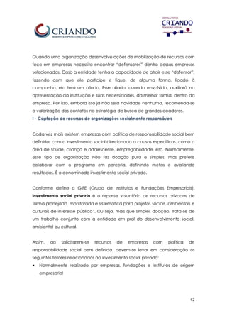 42
Quando uma organização desenvolve ações de mobilização de recursos com
foco em empresas necessita encontrar “defensores” dentro dessas empresas
selecionadas. Caso a entidade tenha a capacidade de atrair esse “defensor”,
fazendo com que ele participe e fique, de alguma forma, ligado à
campanha, ela terá um aliado. Esse aliado, quando envolvido, auxiliará na
apresentação da instituição e suas necessidades, da melhor forma, dentro da
empresa. Por isso, embora isso já não seja novidade nenhuma, recomenda-se
a valorização dos contatos na estratégia de busca de grandes doadores.
I - Captação de recursos de organizações socialmente responsáveis
Cada vez mais existem empresas com política de responsabilidade social bem
definida, com o investimento social direcionado a causas específicas, como a
área de saúde, criança e adolescente, empregabilidade, etc. Normalmente,
esse tipo de organização não faz doação pura e simples, mas prefere
colaborar com o programa em parceria, definindo metas e avaliando
resultados. É o denominado investimento social privado.
Conforme define o GIFE (Grupo de Institutos e Fundações Empresariais),
investimento social privado é o repasse voluntário de recursos privados de
forma planejada, monitorada e sistemática para projetos sociais, ambientais e
culturais de interesse público”. Ou seja, mais que simples doação, trata-se de
um trabalho conjunto com a entidade em prol do desenvolvimento social,
ambiental ou cultural.
Assim, ao solicitarem-se recursos de empresas com política de
responsabilidade social bem definida, devem-se levar em consideração os
seguintes fatores relacionados ao investimento social privado:
• Normalmente realizado por empresas, fundações e Institutos de origem
empresarial
 