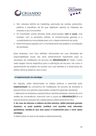 43
• Tem natureza distinta do marketing, promoção de vendas, patrocínios,
políticas e benefícios de RH que objetivam apenas os interesses da
empresa e seus funcionários
• Os investidores sociais privados estão preocupados com a causa, mas
também com os resultados obtidos, as transformações geradas e a
cumplicidade da comunidade para com o desenvolvimento da ação
• Existe forte preocupação com o monitoramento dos projetos e a avaliação
de resultados
Essas empresas, com foco definido, estruturadas em suas atividades de
responsabilidade social, são alvos extremamente importantes para as
atividades de mobilização de recursos da ORGANIZAÇÃO X. Porém, muitas
vezes exigem formas específicas para a solicitação de recursos, tais como a
apresentação de projetos de acordo com suas diretrizes e a observação de
editais. Deve-se observar caso a caso.
A implementação da estratégia
Em seguida, estão relacionadas as etapas práticas e essenciais para
implementação da campanha de mobilização de recursos de empresas e
pessoas físicas com grande capacidade contributiva (grandes doadores):
1. Selecionar as empresas e pessoas físicas, possíveis doadores, através de uma
análise de conveniência, harmonia com a causa da ORGANIZAÇÃO X e os
relacionamentos pessoais dos colaboradores (utilizar ferramenta VIC);
2. No caso de reformas e melhora da infra-estrutura, definir principais grandes
doadores, os quais poderão contribuir com quantias mais relevantes
(prioritários); ressalta-se que esse passo é fundamental para o início dessa
estratégia;
3. Desenvolver um banco de dados e relacionamentos;
 