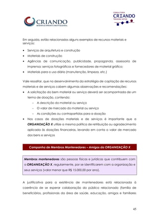 45
Em seguida, estão relacionados alguns exemplos de recursos materiais e
serviços:
• Serviços de arquitetura e construção
• Materiais de construção
• Agências de comunicação, publicidade, propaganda, assessoria de
imprensa; serviços fotográficos e fornecedores de material gráfico;
• Materiais para o uso diário (manutenção, limpeza, etc.)
Vale ressaltar, que no desenvolvimento da estratégia de captação de recursos
materiais e de serviços cabem algumas observações e recomendações:
• A solicitação do bem material ou serviço deverá ser acompanhada de um
termo de doação, contendo:
 A descrição do material ou serviço
 O valor de mercado do material ou serviço
 As condições ou contrapartidas para a doação
• Nos casos de doações materiais e de serviços é importante que a
ORGANIZAÇÃO X utilize a mesma política de retribuição ou agradecimento
aplicada às doações financeiras, levando em conta o valor de mercado
dos bens e serviços
Campanha de Membros Mantenedores – Amigos da ORGANIZAÇÃO X
Membros mantenedores são pessoas físicas e jurídicas que contribuem com
a ORGANIZAÇÃO X, regularmente, por se identificarem com a organização e
seus serviços (valor menor que R$ 15.000,00 por ano).
A justificativa para a existência de mantenedores está relacionada à
coerência de se esperar colaboração do público relacionado (família de
beneficiários, profissionais da área de saúde, educação, amigos e familiares
 