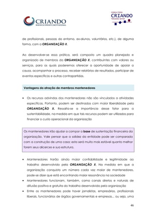 46
de profissionais, pessoas do entorno, ex-alunos, voluntários, etc.), de alguma
forma, com a ORGANIZAÇÃO X.
Ao desenvolver-se essa prática, será composto um quadro planejado e
organizado de membros da ORGANIZAÇÃO X, contribuintes com valores ou
serviços, para os quais poderemos oferecer a oportunidade de apoiar a
causa, acompanhar o processo, receber relatórios de resultados, participar de
eventos específicos e outras contrapartidas.
Vantagens da atração de membros mantenedores
• Os recursos advindos dos mantenedores não são vinculados a atividades
específicas. Portanto, podem ser destinados com maior liberalidade pela
ORGANIZAÇÃO X. Ressalta-se a importância desse fator para a
sustentabilidade, na medida em que tais recursos podem ser utilizados para
financiar o custo operacional da organização
Os mantenedores irão ajudar a compor a base de sustentação financeira da
organização. Vale pensar que a solidez da entidade pode ser comparada
com a construção de uma casa: esta será muito mais estável quanto melhor
forem seus alicerces e sua estrutura.
• Mantenedores trarão ainda maior confiabilidade e legitimidade ao
trabalho desenvolvido pela ORGANIZAÇÃO X. Na medida em que a
organização conquista um número cada vez maior de mantenedores,
pode-se dizer que está encontrando maior ressonância na sociedade
• Mantenedores funcionam, também, como canais diretos e naturais de
difusão positiva e gratuita do trabalho desenvolvido pela organização
• Entre os mantenedores pode haver jornalistas, empresários, profissionais
liberais, funcionários de órgãos governamentais e empresas... ou seja, uma
 